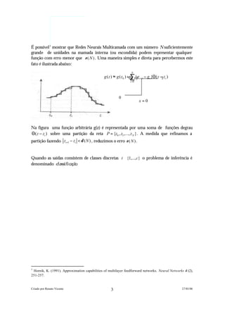 É possível 1 mostrar que Redes Neurais Multicamada com um número N suficientemente
grande de unidades na mamada interna (ou escondida) podem representar qualquer
função com erro menor que ε ( N ) . Uma maneira simples e direta para percebermos este
fato é ilustrada abaixo:
                                                                    N

                                                                   ∑{
                                               g ( z ) ≈ g ( z0 ) +Θ ( x)gi +1 − gi }Θ ( z − zi )
                                                                                            1
                                                                   i =0


                                                        0
                                                            0
                                                                          x=0
                                                                                        x=0




Na figura uma função arbitrária g(z) é representada por uma soma de funções degrau
Θ( z − zi ) sobre uma partição da reta P = {z0 , z1,..., z N }. A medida que refinamos a
partição fazendo zi +1 − zi < δ ( N ) , reduzimos o erro ε ( N ) .


Quando as saídas consistem de classes discretas t ∈ {1,..., c} o problema de inferência é
denominado c l a s s i f i c a ç ã o .




1
 Hornik, K. (1991). Approximation capabilities of multilayer feedforward networks. Neural Networks 4 (2),
251-257.


Criado por Renato Vicente                           3                                               27/01/06
 