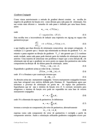 Gradiente Conjugado

Como vimos anteriormente o método de gradient descent consiste na escolha do
negativo do gradiente da função erro como direção para cada passo de otimização. Em
sua versão mais eficiente o tamanho de cada passo é definido por uma busca linear,
assim:
                                     w t +1 = w t − λ *∇E (w t ) ,
onde
                                 λ * = arg min E (w t − λ∇t E ) .                  (2.1)
Esta escolha tem a incoveniência de induzir uma trajetória em zig-zag no espaço dos
parâmetros já que:
                          dE
                                     = 0 ⇒ ∇E (w t +1 ) ⋅ ∇E (w t ) = 0 ,          (2.2)
                          d λ λ =λ *
o que implica que duas direções de otimização consecutivas são sempre ortogonais. A
condição (2.1) garante que a função seja minimizada na direção do gradiente ∇t E , no
entanto o passo seguinte na direção do gradiente ∇t +1 E não garante que (2.2) continue
sendo verdade, assim cada passo pode destruir parte do trabalho de otimização do passo
anterior. Uma maneira de solucionar este problema é impor que a nova direção dt+1 de
otimização seja tal que o gradiente no novo ponto no espaço dos parâmetros não tenha
componentes na direção dt do último passo de otimização, assim:
                                    ∇E (w t+1 + λ d t+1 ) ⋅ d t = 0 .              (2.3)
Expandindo o gradiente acima ao redor de wt+1 teremos:
                                 (∇E (w t +1 ) + Hdt +1 ) ⋅ dt ≅ 0 ,               (2.4)
onde H é o Hessiano e por construção teremos que:
                                   dt ⋅ Hdt +1 ≅ 0 .                           (2.5)
As direções acima são mutuamente conjugadas . Vetores mutuamente conjugados formam
uma base ortogonal com métrica definida pelo Hessiano H. Suponhamos agora que
iniciamos o processo de otimização no ponto w1 do espaço dos parâmetros.
Suponhamos que w* seja o mínimo da função erro E. A correção necessária para
atingirmos o mínimo da função erro pode ser expandida em uma base de vetores
mutuamente conjugados:
                                                 N
                                   w * − w1 = ∑ α i d i ,                           (2.6)
                                                 i =1

onde N é a dimensão do espaço de parâmetros. Se definirmos
                                                 j −1
                                   w j = w1 + ∑ α i d i ,                           (2.7)
                                                 i =1

teremos a correção no componente j do vetor de parâmetros, alternativamente
                                  w j +1 = w j + α j d j                            (2.8)
expressa como cada componente do vetor de parâmetros é corrigida a partir da
componente anterior. Assim a otimização utilizando gradientes conjugados ocorre por


Criado por Renato Vicente                                                         23/06/02
                                            29
 