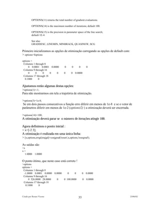 OPTIONS(11) returns the total number of gradient evaluations.

          OPTIONS(14) is the maximum number of iterations; default 100.

          OPTIONS(15) is the precision in parameter space of the line search;
          default 1E-4.

          See also
          GRADDESC, LINEMIN, MINBRACK, QUASINEW, SCG

Primeiro inicializamos as opções de otimização carregando as opções de default com:
> options=foptions
options =
 Columns 1 through 8
     0 0.0001 0.0001 0.0000              0       0       0       0
 Columns 9 through 16
     0     0     0     0  0             0        0   0.0000
 Columns 17 through 18
  0.1000     0

Ajustamos então algumas destas opções:
>options(1)=-1;
Para não mostrarmos em tela a trajetória de otimização.

>options(3)=1e-8;
 Se em dois passos consecutivos a função erro diferir em menos de 1e-8 e se o vetor de
parâmetros diferir em menos de 1e-2 (options(2) ) a otimização deverá ser encerrada.

>options(14)=100;
A otimização deverá parar se o número de iterações atingir 100.

Agora definimos o ponto inicial :
> x=[-2 3];
A otimização é realizada em uma única linha:
> [x,options,errgd,trajgd]=conjgrad('rosen',x,options,'rosegrad');

As saídas são
>x
x=
  1.0000      1.0000

O ponto ótimo, que neste caso está correto !
>options
options =
 Columns 1 through 8
  -1.0000 0.0001 0.0000        0.0000        0       0        0 0.0000
 Columns 9 through 16
      0 526.0000 28.0000         0      0 100.0000            0 0.0000
 Columns 17 through 18
   0.1000     0



Criado por Renato Vicente                                                             23/06/02
                                                         33
 