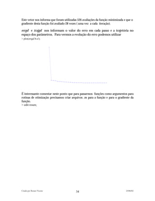 Este vetor nos informa que foram utilizadas 526 avaliações da função minimizada e que o
gradiente desta função foi avaliado 28 vezes ( uma vez a cada iteração).

errgd e trajgd nos informam o valor do erro em cada passo e a trajetória no
espaço dos parâmetros. Para vermos a evolução do erro podemos utilizar
> plot(errgd,'b-o');




É interessante comentar neste ponto que para passarmos funções como argumentos para
rotinas de otimização precisamos criar arquivos .m para a função e para o gradiente da
função.
> edit rosen;




Criado por Renato Vicente                                                        23/06/02
                                          34
 
