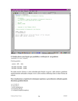 O Netlab oferece uma função que possibilita a verificação de um gradiente:
>gradchek([-2,3], 'rosen', 'rosegrad');

Checking gradient ...

  analytic diffs       delta

-806.0000 -806.0000         0.0000
-200.0000 -200.0000         0.0000

Na saída analytic fornece o valor calculado pela função rosegrad , diffs calcula o gradiente
numericamente utilizando a função rosen e delta mostra a diferença entre as duas formas de
cálculo.

Para visualizarmos a trajetória de otimização repetimos o procedimento utilizado quando
discutimos gradient descent:

>a=-1.5:.02:1.5;
>b=-0.5:.02:2.1;
> [A,B]=meshgrid(a,b);
>Z=rosen([A(:),B(:)]);
>Z=reshape(Z,length(b),length(a));



Criado por Renato Vicente                                                            23/06/02
                                            36
 