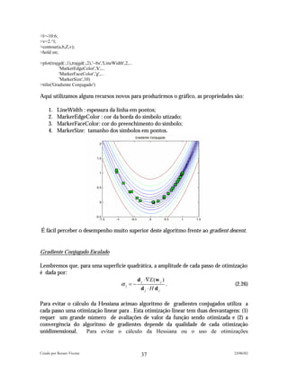 >l=-10:6;
>v=2.^l;
>contour(a,b,Z,v);
>hold on;

>plot(trajgd(:,1),trajgd(:,2),'--bs','LineWidth',2,...
           'MarkerEdgeColor','k',...
           'MarkerFaceColor','g',...
           'MarkerSize',10)
>title('Gradiente Conjugado')

Aqui utilizamos alguns recursos novos para produzirmos o gráfico, as propriedades são:

     1.   LineWidth : espessura da linha em pontos;
     2.   MarkerEdgeColor : cor da borda do símbolo utizado;
     3.   MarkerFaceColor: cor do preenchimento do símbolo;
     4.   MarkerSize: tamanho dos símbolos em pontos.




É fácil perceber o desempenho muito superior deste algoritmo frente ao gradient descent.


Gradiente Conjugado Escalado

Lembremos que, para uma superfície quadrática, a amplitude de cada passo de otimização
é dada por:
                                       d ⋅∇E (w j )
                                αj = − j            .                            (2.26)
                                        dj ⋅H dj

Para evitar o cálculo da Hessiana acimao algoritmo de gradientes conjugados utiliza a
cada passo uma otimização linear para . Esta otimização linear tem duas desvantagens: (1)
requer um grande número de avaliações de valor da função sendo otimizada e (2) a
convergência do algoritmo de gradientes depende da qualidade de cada otimização
unidimensional.     Para evitar o cálculo da Hessiana ou o uso de otimizações


Criado por Renato Vicente                                                          23/06/02
                                                         37
 