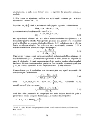 unidimensionais a cada passo Møller3 criou                 o algoritmo de gradientes conjugados
escalado.

A idéia central do algoritmo é utilizar uma aproximação numérica para                            o termo
envolvendo a Hessiana em (2.26).

Suponha ε = ε 0 / d j , onde ε 0 é uma quantidade pequena e positiva, observemos que :
                                  ∇E (w j + ε d j ) ≈ ∇E (w j ) + ε Hd j ,                           (2.27)
portanto uma aproximação numérica para (2.26) é:
                                     ∇E ( w j + ε d j ) − ∇E ( w j )
                             Hd j ≈                                  .              (2.28)
                                                   ε
Esta aproximação funciona se : 1) a função sendo minimizada for quadrática; 2) a
Hessiana for positiva definida. Para superfícies genéricas nada garantirá que a Hessiana é
positiva definida e um passo de otimização utilizando (2.26) poderá aumentar o valor da
função em algumas direções. Para podermos usar a aproximação numérica (2.28) e
minimizar estes efeitos podemos corrigir a equação para:
                                            d j ⋅∇E (w j )
                                 αj = −                        2
                                                                                    (2.29)
                                        dj ⋅ H dj +γ j dj
O parâmetro γ regula a escala (daí o nome gradiente conjugado escalado) de cada passo e é
inicializado como γ 1 = 1 . Quanto maior o parâmetro de escala, menor é a amplitude do
passo de otimização. A escala apropriada depende do quanto a função sendo otimizada é
localmente diferente de uma superfície quadrática. Se a função for exatamente quadrática
γ = 0 , se a função for distante de uma função quadrática γ deve aumentar.

Uma medida do grau de similaridade local entre a função e uma superfície quadrática foi
introduzida por Fletcher sendo:
                                           E (w j ) − E (w j + α j d j )
                                   ∆j =                                  ,                  (2.30)
                                          E (w j ) − EQ (w j + α j d j )
                                                                  1
onde        EQ (w j + α j d j ) = E (w j ) + α j d j ∇E (w j ) + α 2d j ⋅ Hd j .
                                                                     j           Utilizando (2.26)
                                                                  2
simplificamos (2.30) e escrevemos:
                                       2  E (w j ) − E (w j + α j d j ) 
                                 ∆j =                                   .                 (2.31)
                                                     α jd j ⋅ d j
Com base neste parâmetro de comparação são feitas escolhas heurísticas para o
parâmetro de escala a cada passo da otimização. As escolhas são as seguintes:
                                    γj
   1. Se ∆ j > 0, 75 então γ j +1 =    ;
                                    2


3
 Møller ,M. (1993). A scaled conjugate gradient algorithm for fast supervised learning. Neural Networks
6(4), 525-533.


Criado por Renato Vicente                                                                           23/06/02
                                                    38
 