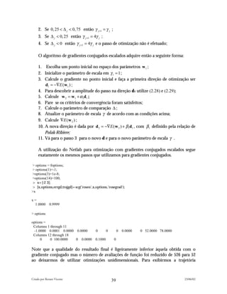 2. Se 0, 25 < ∆ j < 0, 75 então γ j +1 = γ j ;
     3. Se ∆ j < 0, 25 então γ j +1 = 4γ j ;
     4. Se ∆ j < 0 então γ j +1 = 4γ j e o passo de otimização não é efetuado;

     O algoritmo de gradientes conjugados escalados adquire então a seguinte forma:

     1. Escolha um ponto inicial no espaço dos parâmetros w1 ;
     2. Inicialize o parâmetro de escala em γ 1 = 1 ;
     3. Calcule o gradiente no ponto inicial e faça a primeira direção de otimização ser
         d1 = −∇E (w1 ) ;
     4. Para descobrir a amplitude do passo na direção d1 utilize (2.28) e (2.29);
     5. Calcule w 2 = w1 + α1d1 ;
     6. Pare se os critérios de convergência foram satisfeitos;
     7. Calcule o parâmetro de comparação ∆ ;
     8. Atualize o parâmetro de escala γ de acordo com as condições acima;
     9. Calcule ∇E (w 2 ) ;
     10. A nova direção é dada por d 2 = −∇E (w 2 ) + β1d1 , com β1 definido pela relação de
         Polak-Ribiere;
     11. Vá para o passo 3 para o novo d e para o novo parâmetro de escala γ .

     A utilização do Netlab para otimização com gradientes conjugados escalados segue
     exatamente os mesmos passos que utilizamos para gradientes conjugados.

> options = foptions;
> options(1)=-1;
>options(3)=1e-8;
>options(14)=100;
> x=[-2 3];
> [x,options,errgd,trajgd]=scg('rosen',x,options,'rosegrad');
>x

x=
 1.0000       0.9999

> options

options =
 Columns 1 through 11
  -1.0000 0.0001 0.0000 0.0000            0       0        0 0.0000   0 52.0000 78.0000
 Columns 12 through 18
      0    0 100.0000   0 0.0000         0.1000        0

Note que a qualidade do resultado final é ligeiramente inferior àquela obtida com o
gradiente conjugado mas o número de avaliações de função foi reduzido de 526 para 52
ao deixarmos de utilizar otimizações unidimensionais. Para exibirmos a trajetória



Criado por Renato Vicente                                                                 23/06/02
                                                      39
 