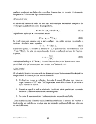 gradiente conjugado escalado exibe o melhor desempenho, no entanto é interessante
sempre testar cada um dos algoritmos caso a caso.

Método de Newton

O método de Newton se baseia em uma idéia muito simples. Retomemos a expansão de
Taylor para o gradiente em torno de um ponto wj.

                             ∇E ( w ) ≈ ∇E ( w j ) + H ( w − w j ) .             (2.32)
Suponhamos agora que w é um mínimo, então:

                                 H (w − w j ) = −∇E (w j ) .                     (2.33)
Se resolvermos esta equação em w para qualquer wj, então teremos encontrado o
mínimo. A solução para a equação é :
                               w = w j − H −1∇E (w j ) .                 (2.34)
Lembrando que (2.34) encontra o mínimo de E , o que equivale a encontrarmos a raiz
 f (w ) = ∇E(w ) . Ou seja, em uma dimensão, temos o conhecido método de Newton-
Raphson.
                                             f ( xn )
                                    x = xn −           .                    (2.35)
                                             f ′( xn )
A direção definida por H −1∇E (w j ) é conhecida como direção de Newton e tem como
propriedade principal apontar para um extremo local da função erro.

Quase-Newton

O método de Newton tem uma série de desvantagens que limitam sua utilização prática
em problemas de otimização com muitas dimensões:

     1. O algoritmo requer a avaliação e inversão da matriz Hessiana que requerem,
        respectivamente, O(W2 N) e O(W3) operações, sendo W o número de parâmetros
        e N o número de pontos.

     2. Quando a superfície onde a otimização é realizada não é quadrática é necessário
        recalcular o Hessiano e seu inverso em cada ponto.

     3. Ao redor de alguns pontos o Hessiano pode não ser positivo definido.

 Uma alternativa para contornar estes problemas intrínsecos ao método de Newton é
implementar um método que produza uma aproximação positiva definida para a inversa
da matriz Hessiana.




Criado por Renato Vicente                                                        23/06/02
                                              41
 