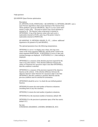 >help quasinew

QUASINEW Quasi-Newton optimization.

          Description
          [X, OPTIONS, FLOG, POINTLOG] = QUASINEW(F, X, OPTIONS, GRADF) uses a
          quasi-Newton algorithm to find a local minimum of the function F(X)
          whose gradient is given by GRADF(X). Here X is a row vector and F
          returns a scalar value. The point at which F has a local minimum is
          returned as X. The function value at that point is returned in
          OPTIONS(8). A log of the function values after each cycle is
          (optionally) returned in FLOG, and a log of the points visited is
          (optionally) returned in POINTLOG.

          QUASINEW(F, X, OPTIONS, GRADF, P1, P2, ...) allows additional
          arguments to be passed to F() and GRADF().

          The optional parameters have the following interpretations.

          OPTIONS(1) is set to 1 to display error values; also logs error
          values in the return argument ERRLOG, and the points visited in the
          return argument POINTSLOG. If OPTIONS(1) is set to 0, then only
          warning messages are displayed. If OPTIONS(1) is -1, then nothing is
          displayed.

          OPTIONS(2) is a measure of the absolute precision required for the
          value of X at the solution. If the absolute difference between the
          values of X between two successive steps is less than OPTIONS(2),
          then this condition is satisfied.

          OPTIONS(3) is a measure of the precision required of the objective
          function at the solution. If the absolute difference between the
          objective function values between two successive steps is less than
          OPTIONS(3), then this condition is satisfied. Both this and the
          previous condition must be satisfied for termination.

          OPTIONS(9) should be set to 1 to check the user defined gradient
          function.

          OPTIONS(10) returns the total number of function evaluations
          (including those in any line searches).

          OPTIONS(11) returns the total number of gradient evaluations.

          OPTIONS(14) is the maximum number of iterations; default 100.

          OPTIONS(15) is the precision in parameter space of the line search;
          default 1E-2.

          See also
          CONJGRAD, GRADDESC, LINEMIN, MINBRACK, SCG




Criado por Renato Vicente                                                        23/06/02
                                                      43
 