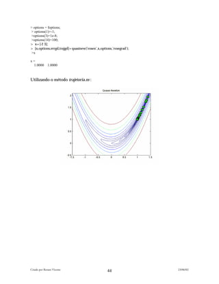 > options = foptions;
> options(1)=-1;
>options(3)=1e-8;
>options(14)=100;
> x=[-2 3];
> [x,options,errgd,trajgd]=quasinew('rosen',x,options,'rosegrad');
 >x

x=
 1.0000       1.0000



Utilizando o método trajetoria.m :




Criado por Renato Vicente                                            23/06/02
                                                   44
 