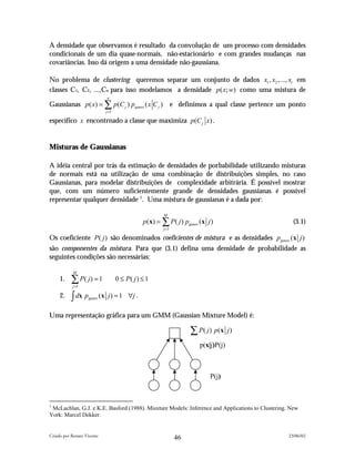 A densidade que observamos é resultado da convolução de um processo com densidades
condicionais de um dia quase-normais, não-estacionário e com grandes mudanças nas
covariâncias. Isso dá origem a uma densidade não-gaussiana.

No problema de clustering queremos separar um conjunto de dados x1 , x2 ,..., xt em
classes C1, C2, ...,Cn para isso modelamos a densidade p ( x; w) como uma mistura de
                               n
Gaussianas p ( x) = ∑ p (C j ) pgauss ( x C j )                e definimos a qual classe pertence um ponto
                              j =1

específico x encontrnado a classe que maximiza p (C j x) .


Misturas de Gaussianas

A idéia central por trás da estimação de densidades de porbabilidade utilizando misturas
de normais está na utilização de uma combinação de distribuições simples, no caso
Gaussianas, para modelar distribuições de complexidade arbitrária. É possível mostrar
que, com um número suficientemente grande de densidades gaussianas é possível
representar qualquer densidade 1. Uma mistura de gaussianas é a dada por:

                                                        M
                                                p (x) = ∑ P( j ) pgauss (x j )                        (3.1)
                                                        j =1

Os coeficiente P( j ) são denominados coeficientes de mistura e as densidades pgauss (x j )
são componentes da mistura. Para que (3.1) defina uma densidade de probabilidade as
seguintes condições são necessárias:

            M
     1.    ∑ P( j ) = 1
            j =1
                                     0 ≤ P( j ) ≤ 1

     2.    ∫ dx p   gauss   (x j ) = 1 ∀j .

Uma representação gráfica para um GMM (Gaussian Mixture Model) é:

                                                                     ∑ P( j ) p(x    j)

                                                                        p(x|j)P(j)



                                                                            P(j)



1
 McLachlan, G.J. e K.E. Basford (1988). Misxture Models: Inference and Applications to Clustering. New
York: Marcel Dekker.


Criado por Renato Vicente                                                                           23/06/02
                                                                46
 