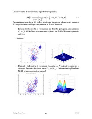 Os componentes da mistura têm a seguinte forma genérica:

                                                  1                     1                              
                            p(x j ) =                              exp  − (x − µ j ) ⋅ C −1 (x − µ j ) 
                                                                                          j                   (3.2)
                                                                        2                              
                                                            1/ 2
                                        (2π )   d /2
                                                       Cj
As matrizes de covariância Cj podem ter diversas formas que influenciarão o número
de componentes necessário para a representação de uma densidade:

     •    Esférica: Nesta escolha as covariâncias são descritas por apenas um parâmetro
          C j = σ 2 I . O Netlab trás uma demonstração do uso de GMM com componentes
                  j

          esféricos.

     >demgmm2




     •    Diagonal: Cada matriz de covariância é descrita por N parâmetros, onde N é a
          dimensão do espaço dos dados, assim Ckl , j = δ klσ k , j . Este caso é exemplificado no
          Netlab pela demonstração demgmm3.




Criado por Renato Vicente                                                                                   23/06/02
                                                                     47
 