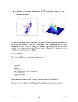 N2 + N
     •     Completa: A covariância utilizada tem                    parâmetros , ou seja, Ckl , j = σ kl , j .
                                                                                                      2

                                                               2
           Utilizando demgmm4.




Em Netlab podemos construir um GMM utilizando o comando gmm (dim, comp, covar)
que define uma estrutura com dim dimensões, comp componentes de mistura e
covariância de tipo covar. Se quisermos construir um modelo para a distribuição
conjunta dos retornos das ações descrita acima utilizando 5 componentes com
covariâncias completas, devemos digitar:

> mix= gmm(3,5,'full');

A estrutura definida tem as seguintes componentes:

>mix
mix =
         type: 'gmm'
         nin: 3
         ncentres: 5
         covar_type: 'full'
         priors: [0.2000 0.2000 0.2000 0.2000 0.2000]
         centres: [5x3 double]
         covars: [3x3x5 double]
         nwts: 65

Os priors são os componentes de mistura e nwts é o número de parâmetros.

A mistura acima precisa ser inicializada, para isso utilizamos o comando gmminit.




Criado por Renato Vicente                                                                               23/06/02
                                                        48
 