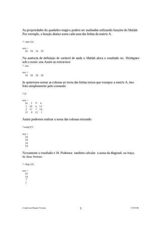 As propriedades do quadadro mágico podem ser analisadas utilizando funções do Matlab.
Por exemplo, a função abaixo soma cada uma das linhas da matriz A.

> sum (A)

ans =
  34 34       34   34

Na ausência de definição de variável de saída o Matlab aloca o resultado no W o r k s p a c e
sob o nome a n s . Assim ao entrarmos
> ans

ans =
  34 34       34   34

Se quisermos somar as colunas ao invés das linhas temos que transpor a matriz A, isso
feito simplesmente pelo comando

>A'

ans =
  16 5       9 4
   3 10      6 15
   2 11      7 14
  13 8       12 1

Assim podemos realizar a soma das colunas entrando

>sum(A')'

ans =
  34
  34
  34
  34

Novamente o resultado é 34. Podemos também calcular a soma da diagonal, ou traço,
de duas formas:

> diag (A)

ans =
  16
  10
   7
  1




Criado por Renato Vicente                     5                                        27/01/06
 