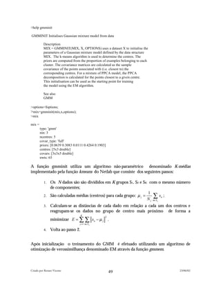 >help gmminit

GMMINIT Initialises Gaussian mixture model from data

          Description
          MIX = GMMINIT(MIX, X, OPTIONS) uses a dataset X to initialise the
          parameters of a Gaussian mixture model defined by the data structure
          MIX. The k-means algorithm is used to determine the centres. The
          priors are computed from the proportion of examples belonging to each
          cluster. The covariance matrices are calculated as the sample
          covariance of the points associated with (i.e. closest to) the
          corresponding centres. For a mixture of PPCA model, the PPCA
          decomposition is calculated for the points closest to a given centre.
          This initialisation can be used as the starting point for training
          the model using the EM algorithm.

          See also
          GMM

>options=foptions;
>mix=gmminit(mix,x,options);
>mix

mix =
        type: 'gmm'
        nin: 3
        ncentres: 5
        covar_type: 'full'
        priors: [0.0639 0.3083 0.0111 0.4264 0.1903]
        centres: [5x3 double]
        covars: [3x3x5 double]
        nwts: 65

A função gmminit utiliza um algoritmo não-paramétrico denominado K-médias
implementado pela função kmeans do Netlab que consiste dos seguintes passos:

          1. Os N dados são são divididos em K grupos S1, S2 e SK com o mesmo número
             de componentes;
                                                                    1
          2. São calculadas médias (centros) para cada grupo: µ j =     ∑ xn ;
                                                                    N j n∈S j
          3.    Calculam-se as distâncias de cada dado em relação a cada um dos centros e
                reagrupam-se os dados no grupo de centro mais próximo de forma a
                                    K
                minimizar E = ∑ ∑ xn − µ j
                                                   2
                                                       .
                                  j =1 n∈S j

          4.    Volta ao passo 2.


Após inicialização o treinamento do GMM é efetuado utilizando um algoritmo de
otimização de verossimilhança denominado EM através da função gmmem.



Criado por Renato Vicente                                                          23/06/02
                                                       49
 