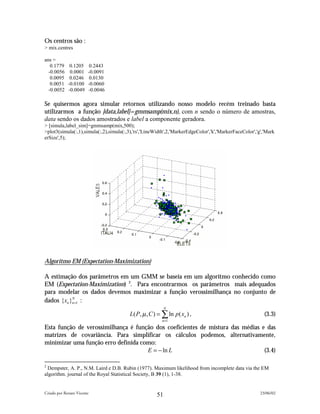 Os centros são :
> mix.centres

ans =
   0.1779     0.1205     0.2443
  -0.0056     0.0001    -0.0091
   0.0095     0.0246     0.0130
   0.0051    -0.0100    -0.0060
  -0.0052    -0.0049    -0.0046

Se quisermos agora simular retornos utilizando nosso modelo recém treinado basta
utilizarmos a função [data,label]=gmmsamp(mix,n), com n sendo o número de amostras,
data sendo os dados amostrados e label a componente geradora.
> [simula,label_sim]=gmmsamp(mix,500);
>plot3(simula(:,1),simula(:,2),simula(:,3),'rs','LineWidth',2,'MarkerEdgeColor','k','MarkerFaceColor','g','Mark
erSize',5);




Algoritmo EM (Expectation-Maximization)

A estimação dos parâmetros em um GMM se baseia em um algoritmo conhecido como
EM (Expectation-Maximization) 2. Para encontrarmos os parâmetros mais adequados
para modelar os dados devemos maximizar a função verossimilhança no conjunto de
dados {xn }n =1 :
           N

                                                           N
                                         L( P, µ , C ) = ∑ ln p ( xn ) ,                                  (3.3)
                                                         n =1

Esta função de verossimilhança é função dos coeficientes de mistura das médias e das
matrizes de covariância. Para simplificar os cálculos podemos, alternativamente,
minimizar uma função erro definida como:
                                     E = − ln L                                 (3.4)

2
 Dempster, A. P., N.M. Laird e D.B. Rubin (1977). Maximum likelihood from incomplete data via the EM
algorithm. journal of the Royal Statistical Society, B 39 (1), 1-38.


Criado por Renato Vicente                                                                               23/06/02
                                                      51
 