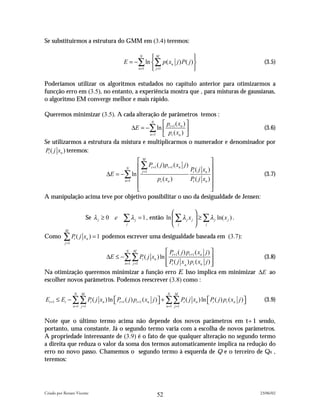 Se substituirmos a estrutura do GMM em (3.4) teremos:

                                                 N
                                                     M                   
                                          E = − ∑ ln ∑ p ( xn j ) P( j )                                     (3.5)
                                                n =1  j =1               

Poderiamos utilizar os algoritmos estudados no capítulo anterior para otimizarmos a
funcção erro em (3.5), no entanto, a experiência mostra que , para misturas de gaussianas,
o algoritmo EM converge melhor e mais rápido.

Queremos minimizar (3.5). A cada alteração de parâmetros temos :
                                         N
                                              p (x ) 
                                  ∆E = −∑ ln  t +1 n                          (3.6)
                                        n =1  pt ( xn ) 
Se utilizarmos a estrutura da mistura e multiplicarmos o numerador e denominador por
Pt ( j xn ) teremos:
                                  M                                         
                              N    ∑ Pt +1 ( j ) pt +1 ( xn j ) P ( j x ) 
                      ∆E = −∑ ln                                            
                                    j =1                          t      n
                                                                                    (3.7)
                             n =1          pt ( xn )            Pt ( j xn ) 
                                                                            
                                                                            
A manipulação acima teve por objetivo possibilitar o uso da desigualdade de Jensen:

                                                                             
                           Se λ j ≥ 0 e   ∑λ   j   = 1 , então ln  ∑ λ j x j  ≥ ∑ λ j ln( x j ) .
                                           j                       j          j
           M
Como      ∑ P ( j x ) = 1 podemos escrever uma desigualdade baseada em
           j =1
                  t           n                                                                 (3.7):

                              N M              P ( j ) pt +1 ( xn j ) 
                      ∆E ≤ −∑∑ Pt ( j xn ) ln  t +1                         (3.8)
                             n =1 j =1         Pt ( j x n ) pt ( xn j ) 
                                                                        
Na otimização queremos minimizar a função erro E. Isso implica em minimizar ∆E ao
escolher novos parâmetros. Podemos reescrever (3.8) como :

                  N    M                                         N    M
Et +1 ≤ Et − ∑∑ Pt ( j xn ) ln  Pt +1 ( j ) pt +1 ( xn j )  + ∑∑ Pt ( j xn ) ln  Pt ( j ) pt ( xn j ) 
                                                                                                           (3.9)
                  n =1 j =1                                      n =1 j =1



Note que o último termo acima não depende dos novos parâmetros em t+1 sendo,
portanto, uma constante. Já o segundo termo varia com a escolha de novos parâmetros.
A propriedade interessante de (3.9) é o fato de que qualquer alteração no segundo termo
a direita que reduza o valor da soma dos termos automaticamente implica na redução do
erro no novo passo. Chamemos o segundo termo à esquerda de Q e o terceiro de Q0 ,
teremos:




Criado por Renato Vicente                                                                                    23/06/02
                                                            52
 