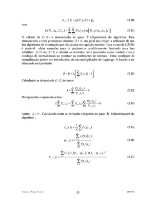 Et +1 ≤ Et + Q( P, µ , C ) + Q0                                  (3.10)
com
                                                              N       M
                            Q( Pt +1 , µt +1 , Ct +1 ) = ∑∑ Pt ( j xn ) ln  Pt +1 ( j ) pt +1 ( xn j ) 
                                                                                                                  (3.11)
                                                             n =1 j =1

O cálculo de (3.11) é denominado de passo E (Expectation) do algoritmo. Para
otimizarmos o erro precisamos otimizar (3.11), em geral isso requer a utilização de um
dos algoritmos de otimização que discutimos no capítulo anterior. Para o caso de GMMs
é possível obter equações para os parâmetros analíticamente, bastando para isso
substituir (3.2) em (3.11) e calcular as derivadas. Só é necessário tomar cuidado com a
condição de normalização ao otimizar os coeficientes de mistura. Estas condições de
normalização podem ser introduzidas via um multiplicador de Lagrange. A função a ser
otimizada será portanto:


                                 ! = Q + λ  P ( j ) − 1
                                             M
                                Q           ∑ t +1                                                                (3.12)
                                            j =1       
Calculando as derivada de (3.12) teremos:

                                                                  N
                                                                      Pt ( j xn )
                                                             λ −∑                 =0                                (3.13)
                                                                  n =1 P +1 ( j )
                                                                         t

Manipulando a expressão acima :
                                          M                       M                        N
                                                                                               Pt ( j xn )
                                       λ ∑ Pt +1 ( j ) − ∑ Pt +1 ( j )∑                                    =0       (3.14)
                                          j =1                    j =1                     n =1 P +1 ( j )
                                                                                                  t



Assim λ = N . Calculando todas as derivadas chegamos ao passo M (Maximization) do
algoritmo :

                                                                                  N
                                                                          1
                                                        Pt +1 ( j ) =
                                                                          N
                                                                               ∑ P( j x )
                                                                                n =1
                                                                                           t        n               (3.15)
                                                                          N

                                                                          ∑ x P( j x )n t           n
                                                        µt +1 ( j ) =     n =1
                                                                             N
                                                                                                                    (3.16)
                                                                           ∑P( j x )
                                                                              n =1
                                                                                       t        n

                                                 N

                                                 ∑ P ( j x )( x
                                                         t        n       n    − µt +1 ( j ))( xn − µt +1 ( j ))T
                                Ct +1 ( j ) =    n =1
                                                                              N
                                                                                                                    (3.17)
                                                                           ∑ P( j x )
                                                                              n =1
                                                                                       t        n




Criado por Renato Vicente                                                                                           23/06/02
                                                                          53
 