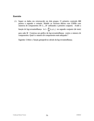 Exercício

  (1)     Separe os dados em retornos.dat em dois grupos. O primeiro contendo 600
          pontos o segundo o restante. Modele os retornos diários com GMMs com
          números de componentes M=1,...,10 utilizando o primeiro conjunto. Avalie a
                                                  N
          função de log-verossimilhança ln L = ∑ ln p ( xn ) no segundo conjunto (de teste)
                                                  n =1

          para cada M. Construa um gráfico da log-verossimilhança contra o número de
          componentes. Qual é o número de componentes mais adequado ?

          Sugestão: Utilize a função gmmprob no cálculo da log-verossimilhança.




Criado por Renato Vicente                                                            23/06/02
                                             56
 