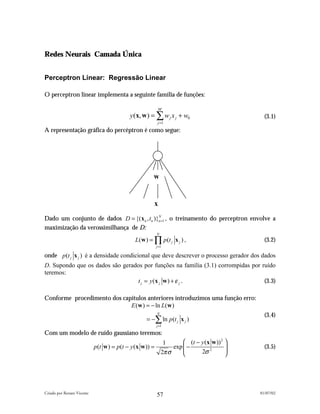 Redes Neurais Camada Única


Perceptron Linear: Regressão Linear

O perceptron linear implementa a seguinte família de funções:

                                                           M
                                            y (x, w ) = ∑ w j x j + w0                         (3.1)
                                                           j =1
A representação gráfica do percéptron é como segue:




                                                      w


                                                       x
Dado um conjunto de dados D = {(x n , tn )}n =1 , o treinamento do perceptron envolve a
                                           N


maximização da verossimilhança de D:
                                                          N
                                              L(w ) = ∏ p (t j x j ) ,                         (3.2)
                                                          j =1

onde p(t j x j ) é a densidade condicional que deve descrever o processo gerador dos dados
D. Supondo que os dados são gerados por funções na família (3.1) corrompidas por ruído
teremos:
                                 t j = y (x j w ) + ε j .                         (3.3)

Conforme procedimento dos capítulos anteriores introduzimos uma função erro:
                             E (w ) = − ln L(w )
                                                          N
                                                                                               (3.4)
                                                   = −∑ ln p (t j x j )
                                                          j =1

Com um modelo de ruído gaussiano teremos:
                                                               1       (t − y (x w )) 2 
                            p(t w ) = p(t − y (x w )) =           exp  −                     (3.5)
                                                              2πσ           2σ 2        




Criado por Renato Vicente                                                                    01/07/02
                                                          57
 