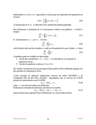 Substituindo (3.5) em (3.4) e ignorando os termos que não dependem dos parâmetros w
teremos:
                                       1 N
                               E (w ) = ∑  y ( x j w ) − t j  .
                                                                2
                                                                               (3.6)
                                       2 j =1                
A minimização de (3.6) é conhecida como método dos mínimos quadrados.

Para efetuarmos a otimização de (3.6) precisamos conhecer seu gradiente , o cálculo é
simples:
                                     ∂E    N
                                         = ∑  y j (w ) − t j xn, j             (3.7)
                                     ∂wn j =1                
Se introduzirmos δ j = y j (w ) − t j teremos:
                                   ∂E     N
                                        = ∑ δ j xn , j ,                          (3.8)
                                   ∂wn j =1
onde j denota cada um dos exemplos e n cada um dos parâmetros, para o limiar w0 temos
                                      ∂E       N
                                           = ∑δ j .                                    (3.9)
                                      ∂w0 j =1
O gradiente pode ser avaliado em duas etapas:
   1. Cáculo das contribuições δ j = y j (w ) − t j de cada dado ao erro quando os
        parâmetros são w ;
     2. Cálculo do gradiente conforme (3.8) e (3.9) .

Em Netlab o treinamento de um perceptron linear pode ser feito utilizando qualquer um
dos métodos de otimização já vistos.

 Como exemplo de aplicação utilizaremos retornos do índice BOVESPA e da
Companhia Vale do Rio Doce (VALE5). Suponhamos que os retornos da VALE5
possam ser representados como (CAPM):
                                   RVALE = β RIBOV + ε ,                     (3.10)
onde ε é um termo de ruído com média nula.
Poderíamos eventualmente adicionar mais fatores ao modelo:
                          RVALE = β1 RIBOV + β 2 x2 + ... + β n xn + ε ,     (3.11)
assim teríamos uma regressão linear multifatorial, ou, um perceptron linear.




Criado por Renato Vicente                                                            01/07/02
                                            58
 