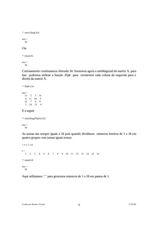 > sum (diag(A))

ans =
  34

Ou

> trace(A)

ans =
  34

Curiosamente continuamos obtendo 34. Somemos agora a antidiagonal da matriz A, para
isso podemos utilizar a função f l i p l r para enviarmos cada coluna da esquerda para a
direita da matriz A.

> fliplr (A)

ans =
  13 2 3 16
   8 11 10 5
  12 7 6 9
   1 14 15 4

E a seguir

> sum(diag(fliplr(A)))

ans =
  34

As somas são sempre iguais a 34 pois quando dividimos números inteiros de 1 a 16 em
quatro grupos com somas iguais temos:

> t=1:1:16

t=
     1   2     3   4   5    6   7   8   9   10   11   12   13   14   15   16

> sum(t)/4

ans =
  34

Aqui utilizamos ":" para gerarmos números de 1 a 16 em passos de 1.




Criado por Renato Vicente                              6                          27/01/06
 