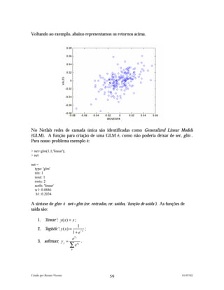 Voltando ao exemplo, abaixo representamos os retornos acima.




No Netlab redes de camada única são identificadas como Generalized Linear Models
(GLM). A função para criação de uma GLM é, como não poderia deixar de ser, glm .
Para nosso problema exemplo é:

> net=glm(1,1,'linear');
> net

net =
  type: 'glm'
  nin: 1
  nout: 1
  nwts: 2
  actfn: 'linear'
  w1: 0.0886
   b1: 0.2034

A sintaxe de glm é net=glm (nr. entradas, nr. saídas, 'função de saída'). As funções de
saída são:

     1. 'linear': y ( x) = x ;
                           1
     2. 'logistic': y ( x) =     ;
                        1 + e− x
                         x
                        ej
     3. softmax: y j =        .
                       ∑ e xk
                            k




Criado por Renato Vicente                                                            01/07/02
                                            59
 