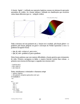 A função 'logistic' é utilizada nas regressões logísticas comuns em sistemas de aprovação
automática de crédito. Já a função softmax é utilizada em classificações que envolvem
várias classes diferentes (por ex.: rating de crédito).




Dada a estrutura net com parâmetro w, a função erro é avaliada pela função glmerr e o
gradiente pela função glmgrad, em geral é convenção do Netlab representar o erro e o
gradiente da seguinte forma:

<tipo_de_rede>err(net,x,t) , para o erro ;
<tipo_de_rede>grad(net,x,t), para o gradiente.

Desta foram podemos usar sem maiores dificuldades a função genérica para treinamento
de redes. Primeiro carregamos os dados, o arquivo beta.dat contém duas colunas , a
primeira com retornos do Ibovespa e a segunda com retornos vale5 :

>load('beta.dat');
>ibov=beta(:,1);
>vale=beta(:,2);

Então, inicializamos o otimizador e chamamos netopt
> options=foptions;
> [net,options]=netopt(net,options,ibov,vale,'scg');
O resultado é:
>net

net =
   type: 'glm'
    nin: 1
   nout: 1
   nwts: 2
  actfn: 'linear'
     w1: 0.5864
     b1: -9.8947e-004




Criado por Renato Vicente                                                          01/07/02
                                                   60
 