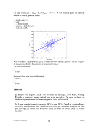Ou seja, temos que : RVALE = 0,586 RIBOV − 10−3 + ε . A rede treinada pode ser utilizada
através da função glmfwd. Assim:

> plot(ibov,vale,'o');
> hold;
> x=-0.08:0.001:0.08;
> valemodel=glmfwd(net,x');
> plot(x,valemodel);




Para avaliarmos a qualidade do ajuste podemos recorrer à função glmerr fora do conjunto
de treinamento. Dentro do conjunto de treinamento temos:
> e=glmerr(net,ibov,vale)
e=
  0.0329

Que equivale a uma verossimilhança de
>L=exp(-e)

L=
 0.9676


Exercício

  (a) Prepare um arquivo ASCII com retornos do Ibovespa, Dow Jones, Nasdaq,
  R$/dólar e quaisquer outras variáveis que achar necessário. Carregue os dados em
  Matlab e implemente em Netlab uma regressão linear multifatorial.

  (b) Separe o conjunto em treinamento (80%) e teste (20%). Calcule a verossimilhança
  do modelo no conjunto de teste considerando modelos que contenham: i) apenas um fator
  para ibovespa, ii) fatores para ibovespa e dólar, iii) todos os fatores. Qual é o melhor
  modelo ?



Criado por Renato Vicente                                                           01/07/02
                                           61
 