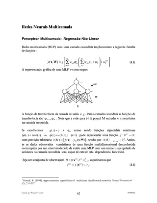 Redes Neurais Multicamada

Perceptron Multicamada: Regressão Não-Linear

Redes multicamada (MLP) com uma camada escondida implementam a seguinte família
de funções :

                                          M           N                       
                            y (x, W ) = g  ∑ wm 0ϕ m  ∑ w jm x j + w0  + w0 
                                                                             out
                                                                                                   (4.1)
                                           m=1
                                                      j =1                    
                                                                                 
A representação gráfica de uma MLP é como segue:




                                                                              wout


                                                                                w

                                                          x

A função de transferência da camada de saída é g . Para a camada escondida as funções de
transferência são ϕ1 ,..., ϕ M . Note que a rede para (4.1) possui M entradas e n neurônios
na camada escondida.

Se escolhermos               g ( z) = z   e   ϕm      como sendo funções sigmoidais contínuas
( ϕ ( z ) = tanh( z ) ou ϕ ( z ) = erf ( z ) ), (4.1) pode representar uma função f : ! N ! !
com precisão arbitrária !( M ) " f (x) # yM (x; W ) , sendo que !( M ) %% % 0 1. Assim,
                                                                              M !$
                                                                                   !
se os dados observados consistirem de uma função multidimensional desconhecida
corrompida por um nível moderado de ruído uma MLP com um número apropriado de
unidades na camada escondida será capaz de extrair esta dependência funcional.

Seja um conjunto de observações D = {(x ( n ) , t ( n ) )}n =1 , suponhamos que
                                                          P


                                              t ( n ) " f (x ( n ) ) & !n .                        (4.2)



1
  Hornik, K. (1991). Approximation capabilities of multilayer feedforward networks. Neural Networks 4
(2), 251-257.


Criado por Renato Vicente                                                                        05/08/02
                                                          62
 