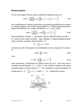 Backpropagation

No caso mais simples, devemos calcular o gradiente da seguinte função erro:
                                                                                              2
                                    1 P M          N                                   
                            E ( W) = ∑  ∑ wm 0ϕ m  ∑ w jm x (jn ) + w0  + w0 − t ( n ) 
                                                                              out
                                                                                                    (4.9)
                                    2 n=1  m=1
                                                   j =1                                
                                                                                          

Para simplificarmos os cálculos, assumiremos, sem perda de generalidade que os limiares
w0 são pesos sinápticos que recebem sinais constantes x=1. Também assumiremos que as
funções de transferência da camada escondida são " ( z ) " tanh( z ) Assim:
                                                                                          2
                                        1 P M            N                         
                                E ( W) = ∑  ∑ wm 0 tanh  ∑ w jm x (jn )  − t ( n )  .         (4.10)
                                        2 n =1  m =1
                                                         j =1                      
                                                                                      
Aqui introduzimos a notação w jm para indicar conexões sinápticas unindo a entrada j
ao neurônio m da camada escondida . Agora definimos o campo pós-sináptico atuando
sobre o neurônio m quando o sinal de entrada é x( n ) :
                                                             N
                                                    hmn ) " ) w jm x (jn ) (4.11)
                                                     (

                                                            j "1

A função erro pode ser decomposta em contribuições de cada componente do conjunto
D:
                                                                    P
                                                      E ( W) = ∑ E ( n ) ( W)                     (4.12)
                                                                   n =1
Com
                                                                                      2
                                      1 M                  
                          E ( W) =  ∑ wm 0 amn ) − t ( n )  ,
                                           (n)     (
                                                                                 (4.13)
                                      2  m =1              
onde aproveitamos a interpretação do modelo descrito por (4.1) como uma rede de
neurônios para introduzimos amn ) " tanh(hmn ) ) como a saída do neurônio m da camada
                              (              (


escondida quando o sinal de entrada é x ( n ) . Por consistência o campo pós-sináptico na
                                     M
camada externa é h0( n ) " ) wm 0 amn ) e a saída y ( n ) " h0n ) . Graficamente teremos:
                                   (                         (

                                    m"1

                                          h0( n )                         y (n)

                                                                          amn )
                                                                           (



                                                                                  hmn )
                                                                                   (




                                                                 x(n)




Criado por Renato Vicente                                                                         05/08/02
                                                                   64
 