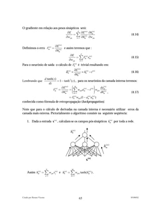 O gradiente em relação aos pesos sinápticos será:
                                  *E      P
                                             *E ( n ) *hmn )
                                                        (
                                       " ) (n)                                                      (4.14)
                                 *w jm   n"1 *hm      *w jm

                                    *E ( n )
Definimos o erro #mn ) "
                  (
                                             e assim teremos que :
                                    *hmn )
                                      (


                                                  *E      P
                                                       " ) #mn ) xmn )
                                                             (    (
                                                                                                    (4.15)
                                                 *w jm   n"1

Para o neurônio de saída o cálculo de #0n ) é trivial resultando em:
                                       (


                                                          ∂E ( n )
                                             δ 0( n ) =            = h0( n ) − t ( n )              (4.16)
                                                          ∂h0( n )
                            d tanh( z )
Lembrando que                           " 1# tanh 2 ( z ) , para os neurônios da camada interna teremos:
                                dz
                                           *E ( n ) + M                     ,     (n)
                                                     .) w a ( n ) # t ( n ) - w dam
                                   #m " ( n ) " .
                                     (n)
                                                                            - m0 (n)
                                                                            -
                                           *hm       . m"1 m 0 m
                                                     /                      0   dhm ,               (4.17)
                                 " #0n ) wm 0 (1# amn ) amn ) )
                                    (              (     (


conhecida como fórmula de retropropagação (backpropagation).

Note que para o cálculo de derivadas na camada interna é necessário utilizar erros da
camada mais externa. Pictorialmente o algoritmo consiste na seguinte seqüência:

     1. Dada a entrada x ( n ) , calculam-se os campos pós-sinápticos hmn ) por toda a rede.
                                                                       (




                                                   h0( n )



                                                                                         hmn )
                                                                                          (




                                                                         x(n)

                             N                      M
     Assim hmn ) " ) w jm x (jn ) e h0( n ) " ) wm 0 tanh(hmn ) ) .
            (                                              (

                            j "1                   m"1




Criado por Renato Vicente                                                                          05/08/02
                                                                65
 