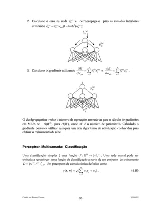 2. Calcula-se o erro na saída #0n ) e retropropaga-se para as camadas interiores
                                    (


          utilizando #mn ) " #0( n ) wm 0 (1# tanh 2 (hmn ) )) .
                      (                                (



                                                               # 0( n )


                                                                                     #mn )
                                                                                      (




                                                         *E      P
                                                                                   *E      P
     3. Calcula-se os gradiente utilizando                    " ) #mn ) x (jn ) e
                                                                    (
                                                                                        " ) #0( n ) amn ) .
                                                                                                     (

                                                        *w jm   n"1               *wm 0   n"1




                                                                             amn )
                                                                              (




                                                                  x (j n )

O Backpropagation reduz o número de operações necessárias para o cálculo de gradientes
em MLPs de O(W 2 ) para O(W ) , onde W é o número de parâmetros. Calculado o
gradiente podemos utilizar qualquer um dos algoritmos de otimização conhecidos para
efetuar o treinamento da rede.



Perceptron Multicamada: Classificação

Uma classificação simples é uma função f : ! M ! {#1,1} . Uma rede neural pode ser
treinada a reconhecer uma função de classificação a partir de um conjunto de treinamento
 D " {x( n ) , t ( n ) }n"1 . Um perceptron de camada única definido como
                        P

                                                           N
                                          y (x; w ) " "() w j x j & w0 ) ,                                    (4.18)
                                                           j "1




Criado por Renato Vicente                                                                                     05/08/02
                                                          66
 