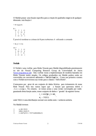 O Matlab possui uma função específica para a criação de quadrados mágicos de qualquer
dimensão, esta função é

> B=magic(4)

B=
 16 2 3 13
 5 11 10 8
  9 7 6 12
  4 14 15 1

É possível reordenar as colunas de B para reobtermos A utilizando o comando

> B(:,[1 3 2 4])

ans =
  16 3 2 13
   5 10 11 8
   9 6 7 12
   4 15 14 1




Netlab

O Netlab é uma t o o l b o x para Redes Neurais para Matlab disponibilizada gratuitamente
no site do Neural Computing Research Group da Univerisdade de Aston
(www.ncrg.aston.ac.uk). Esta t o o l b o x toran a implementação de modelos baseados em
Redes Neurais muito simples. Os códigos produzidos em Matlab podem então ser
convertidos em executáveis utilizando o M a t l a b C o m p i l e r . Como um primeiro contato
com o Netlab escreveremos sua versão para o clássico "H e l l o W o r l d ".

Começamos por gerar de um conjunto de dados fictícios para treinamento de nossa
Rede Neural. Para isso vamos supor que               a função que queremos inferir é
 f ( x) = sin (2π x ) . No entanto, só temos acesso a uma versão corrompida por ruído
gaussiando desta função assim, nosso conjunto de dados é "gerado" da seguinte forma:
                                        tn = sin(2π xn ) + σε n
                                                                  ,
                                        ε n ~ N (0,1)
onde N(0,1) é uma distribuição normal com média nula e variância unitária.

No Matlab teremos

1         x=[0:1/19:1]';
2         ndata=size(x,1);
3         t=sin(2*pi*x) + 0.15*randn(ndata,1);




Criado por Renato Vicente                          7                                   27/01/06
 