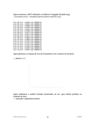 Agora treinamos a MLP utilizando o Gradiente Conjugado Escalado (scg):
> [net,options,erro] = netopt(net,options,intreino,outtreino,'scg');

…
Cycle   200   Error   0.160426   Scale 1.000000e-015
Cycle   201   Error   0.160335   Scale 1.000000e-015
Cycle   202   Error   0.160068   Scale 1.000000e-015
Cycle   203   Error   0.159740   Scale 1.000000e-015
Cycle   204   Error   0.159441   Scale 1.000000e-015
Cycle   205   Error   0.159200   Scale 1.000000e-015
Cycle   206   Error   0.159114   Scale 1.000000e-015
Cycle   207   Error   0.158751   Scale 1.000000e-015
Cycle   208   Error   0.158675   Scale 1.000000e-015
Cycle   209   Error   0.158466   Scale 1.000000e-015
Cycle   210   Error   0.158082   Scale 1.000000e-015
Cycle   211   Error   0.157837   Scale 1.000000e-015
Cycle   212   Error   0.157532   Scale 1.000000e-015
Cycle   213   Error   0.157437   Scale 1.000000e-015
Cycle   214   Error   0.157029   Scale 1.000000e-015
Cycle   215   Error   0.156953   Scale 1.000000e-015
Cycle   216   Error   0.156921   Scale 1.000000e-015


Agora plotamos a evolução do erro de treinamento com o número de iterações:

> plot(err,'o-');




Agora utilizamos o modelo treinado armazenado em net para realizar prediçõe no
conjunto de teste:
> outmodel=mlpfwd(net,inteste);




Criado por Renato Vicente                                                     05/08/02
                                                       70
 