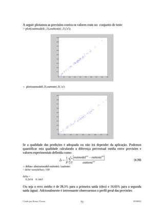 A seguir plotamos as previsões contra os valores reais no conjunto de teste:
> plot(outmodel(:,1),outteste(:,1),'o');

                                0.9


                                0.8


                                0.7


                                0.6


                                0.5


                                0.4


                                0.3


                                0.2


                                0.1


                                 0
                                  0   0.1    0.2     0.3         0.4         0.5         0.6     0.7    0.8   0.9




> plot(outmodel(:,2),outteste(:,2),'o');


                                0.9


                                0.8


                                0.7


                                0.6


                                0.5


                                0.4


                                0.3


                                0.2


                                0.1


                                 0
                                  0    0.1     0.2         0.3         0.4         0.5         0.6     0.7    0.8




Se a qualidade das predições é adequada ou não irá depender da aplicação. Podemos
quantificar esta qualidade calculando a diferença percentual média entre previsões e
valores experimentais definida como:
                                 1 P outmodel # outteste
                                              (n)        (n)

                           4" )                                                (4.20)
                                P n"1      outteste(n)
>deltas=abs(outmodel-outteste)./outteste;
> delta=sum(deltas)./100

delta =
  0.2654      0.1465

Ou seja o erro médio é de 26,5% para a primeira saída (óleo) e 14,65% para a segunda
saída (água). Adcionalmente é interessante observarmos o perfil geral das previsões:


Criado por Renato Vicente                                                                                           05/08/02
                                                                  71
 