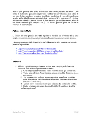 Nota-se que grandes erros estão relacionados com valores pequenos das saídas. Uma
forma de melhorar a qualidade das previsões é utilizar apenas valores de saída acima de
um certo limiar, para isso é necessário modificar a arquitetura da rede adicionando uma
terceira saída definida como outtreino(:,3)=1 - outtreino(:,1) – outtreino (:,2) , treinar
novamente o modelo e apenas utilizar as duas previsões que exibirem valores acima de
um limiar definido (por exemplo: >0,1). A terceira previsão pode ser obtida da
condição de normalização.


Aplicações de MLPs

O sucesso de uma aplicação de MLPs depende da natureza do problema. Se há uma
função, mesmo que complexa, subjacente aos dados, as chances de sucesso são grandes.

Há uma grande quantidade de aplicações de MLPs e outras redes descritas na Internet,
para citar alguns links:

           http://www.brainstorm.co.uk/NCTT/Welcome.htm
           http://www.emsl.pnl.gov:2080/proj/neuron/neural/products/
           http://neuralnetworks.ai-depot.com/Applications.html



Exercício

     1. Melhore a qualidade das previsões do modelo para composição de fluxos em
        oleodutos realizando as seguintes modificações :
            a) Gere conjuntos de treinamento e teste com três saídas que somem um;
            b) Treine uma rede com 7 neurônios na camada escondida do mesmo modo
               apresentado ;
            c) Na etapa de teste, utilize o seguinte algoritmo para efetuar previsões:
               tome as duas saídas com maior valor out1 e out2, obtenha a terceira saída
               com out3=1-out1-out2;
            d) Calcule o erro percentual médio para cada uma das saídas assim obtidas.
            e) Repita o treinamento para redes com 5,6,8,10 e 15 neurônios. Qual é a
            melhor arquitetura ?




Criado por Renato Vicente                                                          05/08/02
                                            73
 