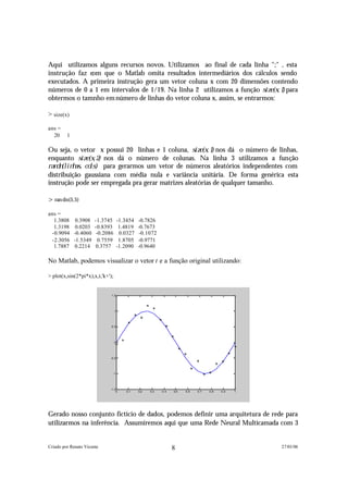 Aqui utilizamos alguns recursos novos. Utilizamos ao final de cada linha ";" , esta
instrução faz com que o Matlab omita resultados intermediários dos cálculos sendo
executados. A primeira instrução gera um vetor coluna x com 20 dimensões contendo
números de 0 a 1 em intervalos de 1/19. Na linha 2 utilizamos a função s i z e ( x , 1 ) para
obtermos o tamnho em número de linhas do vetor coluna x, assim, se entrarmos:

> size(x)

ans =
  20     1

Ou seja, o vetor x possui 20 linhas e 1 coluna, s i z e ( x , 1 ) nos dá o número de linhas,
enquanto s i z e ( x , 2 ) nos dá o número de colunas. Na linha 3 utilizamos a função
r a n d n ( l i n h a s , c o l s ) para gerarmos um vetor de números aleatórios independentes com
 distribuição gaussiana com média nula e variância unitária. De forma genérica esta
 instrução pode ser empregada pra gerar matrizes aleatórias de qualquer tamanho.

>ran dn(5,5)

ans =
  1.3808      0.3908   -1.3745         -1.3454   -0.7826
  1.3198      0.0203   -0.8393          1.4819   -0.7673
 -0.9094     -0.4060    -0.2086         0.0327    -0.1072
 -2.3056     -1.5349     0.7559         1.8705   -0.9771
  1.7887     0.2214    0.3757          -1.2090   -0.9640

No Matlab, podemos visualizar o vetor t e a função original utilizando:

> plot(x,sin(2*pi*x),x,t,'k+');


                              1.5




                                  1




                              0.5




                                  0




                             -0.5




                                  -1




                             -1.5
                                 0         0.1   0.2   0.3   0.4   0.5   0.6   0.7   0.8   0.9   1




Gerado nosso conjunto fictício de dados, podemos definir uma arquitetura de rede para
utilizarmos na inferência. Assumiremos aqui que uma Rede Neural Multicamada com 3


Criado por Renato Vicente                                          8                                 27/01/06
 