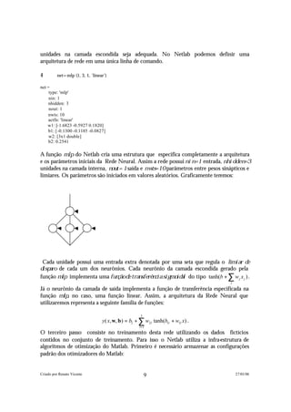 unidades na camada escondida seja adequada. No Netlab podemos definir uma
arquitetura de rede em uma única linha de comando.

4         net=mlp (1, 3, 1, 'linear')

net =
     type: 'mlp'
     nin: 1
     nhidden: 3
     nout: 1
     nwts: 10
     actfn: 'linear'
    w1: [-1.6823 -0.5927 0.1820]
     b1: [-0.1300 -0.1185 -0.0827]
     w2: [3x1 double]
     b2: 0.2541

A função m l p do Netlab cria uma estrutura que especifica completamente a arquitetura
e os parâmetros iniciais da Rede Neural. Assim a rede possui n i n = 1 entrada, n h i d d e n = 3
unidades na camada interna, n o u t = 1 saída e n w t s = 1 0 parâmetros entre pesos sinápticos e
limiares. Os parâmetros são iniciados em valores aleatórios. Graficamente teremos:




  Cada unidade possui uma entrada extra denotada por uma seta que regula o l i m i a r d e
d i s p a r o de cada um dos neurônios. Cada neurônio da camada escondida gerado pela
 função m l p implementa uma f u n ç ã o d e t r a n s f e r ê n c i a s i g m o i d a l do tipo tanh(b + ∑ w j x j ) .
                                                                                                            j

Já o neurônio da camada de saída implementa a função de transferência especificada na
função m l p , no caso, uma função linear. Assim, a arquitetura da Rede Neural que
utilizaremos representa a seguinte família de funções:

                                                         3
                                   y( x, w, b ) = b2 + ∑ w2 l tanh(b1l + w1l x) .
                                                        l =1
O terceiro passo consiste no treinamento desta rede utilizando os dados fictícios
contidos no conjunto de treinamento. Para isso o Netlab utiliza a infra-estrutura de
algoritmos de otimização do Matlab. Primeiro é necessário armazenar as configurações
padrão dos otimizadores do Matlab:


Criado por Renato Vicente                                    9                                                  27/01/06
 