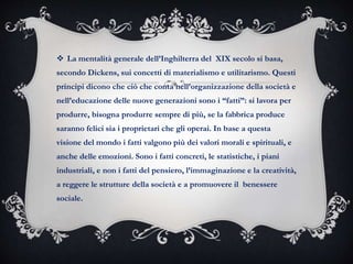  La mentalità generale dell’Inghilterra del XIX secolo si basa,
secondo Dickens, sui concetti di materialismo e utilitarismo. Questi
principi dicono che ciò che conta nell’organizzazione della società e
nell’educazione delle nuove generazioni sono i “fatti”: si lavora per
produrre, bisogna produrre sempre di più, se la fabbrica produce
saranno felici sia i proprietari che gli operai. In base a questa
visione del mondo i fatti valgono più dei valori morali e spirituali, e
anche delle emozioni. Sono i fatti concreti, le statistiche, i piani
industriali, e non i fatti del pensiero, l’immaginazione e la creatività,
a reggere le strutture della società e a promuovere il benessere
sociale.
 