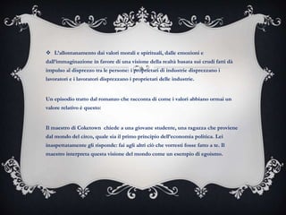  L’allontanamento dai valori morali e spirituali, dalle emozioni e
dall’immaginazione in favore di una visione della realtà basata sui crudi fatti dà
impulso al disprezzo tra le persone: i proprietari di industrie disprezzano i
lavoratori e i lavoratori disprezzano i proprietari delle industrie.
Un episodio tratto dal romanzo che racconta di come i valori abbiano ormai un
valore relativo è questo:
Il maestro di Coketown chiede a una giovane studente, una ragazza che proviene
dal mondo del circo, quale sia il primo principio dell’economia politica. Lei
inaspettatamente gli risponde: fai agli altri ciò che vorresti fosse fatto a te. Il
maestro interpreta questa visione del mondo come un esempio di egoismo.
 