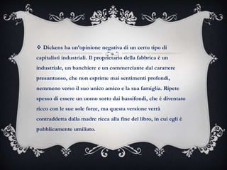  Dickens ha un’opinione negativa di un certo tipo di
capitalisti industriali. Il proprietario della fabbrica è un
industriale, un banchiere e un commerciante dal carattere
presuntuoso, che non esprime mai sentimenti profondi,
nemmeno verso il suo unico amico e la sua famiglia. Ripete
spesso di essere un uomo sorto dai bassifondi, che è diventato
ricco con le sue sole forze, ma questa versione verrà
contraddetta dalla madre ricca alla fine del libro, in cui egli è
pubblicamente umiliato.
 