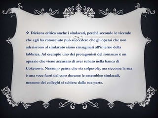  Dickens critica anche i sindacati, perché secondo le vicende
che egli ha conosciuto può succedere che gli operai che non
aderiscono al sindacato siano emarginati all’interno della
fabbrica. Ad esempio uno dei protagonisti del romanzo è un
operaio che viene accusato di aver rubato nella banca di
Coketown. Nessuno pensa che sia colpevole, ma siccome la sua
è una voce fuori dal coro durante le assemblee sindacali,
nessuno dei colleghi si schiera dalla sua parte.
 