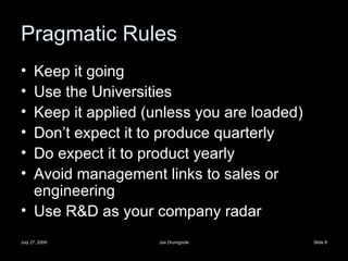 Pragmatic Rules Keep it going Use the Universities Keep it applied (unless you are loaded) Don’t expect it to produce quarterly Do expect it to product yearly Avoid management links to sales or engineering Use R&D as your company radar 