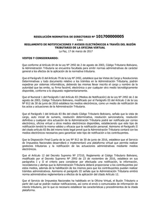 RESOLUCIÓN NORMATIVA DE DIRECTORIO Nº 101700000005
R-0011
REGLAMENTO DE NOTIFICACIONES Y AVISOS ELECTRÓNICOS A TRAVÉS DEL BUZÓN
TRIBUTARIO DE LA OFICINA VIRTUAL
La Paz, 17 de marzo de 2017
VISTOS Y CONSIDERANDO:
Que conforme al Artículo 64 de la Ley Nº 2492 de 2 de agosto de 2003, Código Tributario Boliviano,
la Administración Tributaria se encuentra facultada para emitir normas administrativas de carácter
general a los efectos de la aplicación de la normativa tributaria.
Que el Parágrafo II del Artículo 79 de la Ley Nº 2492, establece que las Vistas de Cargo y Resoluciones
Determinativas y todo documento relativo a los trámites en la Administración Tributaria, podrán
expedirse por sistemas informáticos, debiendo las mismas llevar inscrito el cargo y nombre de la
autoridad que las emite, su firma facsímil, electrónica o por cualquier otro medio tecnológicamente
disponible, conforme a lo dispuesto reglamentariamente.
Que el Numeral 1 del Parágrafo I del Artículo 83 (Medios de Notificación) de la Ley Nº 2492 de 2 de
agosto de 2003, Código Tributario Boliviano, modificado por el Parágrafo III del Artículo 2 de la Ley
Nº 812 de 30 de junio de 2016 establece los medios electrónicos, como un medio de notificación de
los actos y actuaciones de la Administración Tributaria.
Que el Parágrafo I del Artículo 83 Bis del citado Código Tributario Boliviano, señala que la vista de
cargo, auto inicial de sumario, resolución determinativa, resolución sancionatoria, resolución
definitiva y cualquier otra actuación de la Administración Tributaria podrá ser notificada por correo
electrónico, oficina virtual u otros medios electrónicos disponibles, estableciendo que este tipo de
notificación tendrá la misma validez y eficacia que la notificación personal. Asimismo el Parágrafo II
del citado artículo 83 Bis del mismo texto legal prevé que la Administración Tributaria contará con los
medios electrónicos necesarios para garantizar este tipo de notificación a los contribuyentes.
Que la Disposición Final Cuarta de la Ley Nº 812 de 30 de junio de 2016, establece que el Servicio
de Impuestos Nacionales desarrollará e implementará una plataforma virtual que permita realizar
gestiones tributarias y la notificación de las actuaciones administrativas mediante medios
electrónicos.
Que el Artículo 12 del Decreto Supremo Nº 27310, Reglamento al Código Tributario Boliviano,
modificado por el Decreto Supremo Nº 2993 de 23 de noviembre de 2016, establece en sus
parágrafos I y II el criterio para considerar por efectuada una notificación, la información,
recordatorios y alertas que la Administración Tributaria deberá proporcionar a los contribuyentes por
estos medios, además de la habilitación de los mismos para que los contribuyentes puedan realizar
trámites administrativos. Asimismo el parágrafo III señala que la Administración Tributaria emitirá
norma administrativa reglamentaria a efectos de la aplicación del citado Artículo 12.
Que el Servicio de Impuestos Nacionales ha habilitado en la Oficina Virtual, el Buzón Tributario a
partir del cual se podrán realizar notificaciones, así como el envío o comunicados de información de
interés tributario, por lo que es necesario establecer las características y procedimientos de la citada
plataforma.
 