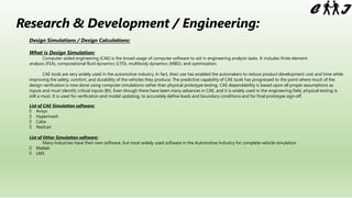 Research & Development / Engineering:
Design Simulations / Design Calculations:
What is Design Simulation:
Computer-aided engineering (CAE) is the broad usage of computer software to aid in engineering analysis tasks. It includes finite element
analysis (FEA), computational fluid dynamics (CFD), multibody dynamics (MBD), and optimization.
CAE tools are very widely used in the automotive industry. In fact, their use has enabled the automakers to reduce product development cost and time while
improving the safety, comfort, and durability of the vehicles they produce. The predictive capability of CAE tools has progressed to the point where much of the
design verification is now done using computer simulations rather than physical prototype testing. CAE dependability is based upon all proper assumptions as
inputs and must identify critical inputs (BJ). Even though there have been many advances in CAE, and it is widely used in the engineering field, physical testing is
still a must. It is used for verification and model updating, to accurately define loads and boundary conditions and for final prototype sign-off.
List of CAE Simulation software:
? Ansys
? Hypermesh
? Catia
? Nastran
List of Other Simulation software:
Many Industries have their own software, but most widely used software in the Automotive Industry for complete vehicle simulation
? Matlab
? LMS
 