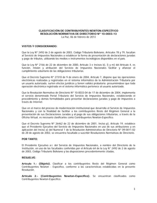CLASIFICACIÓN DE CONTRIBUYENTES NEWTON-ESPECÍFICO
RESOLUCIÓN NORMATIVA DE DIRECTORIO Nº 10-0003-13
La Paz, 06 de febrero de 2013
VISTOS Y CONSIDERANDO:
Que la Ley Nº 2492 de 2 de agosto de 2003, Código Tributario Boliviano, Artículos 78 y 79, facultan
al Servicio de Impuestos Nacionales a establecer la forma de presentación de declaraciones juradas
y pago de tributos, utilizando los medios e instrumentos tecnológicos disponibles en el país.
Que la Ley Nº 2166 de 22 de diciembre de 2000, Artículo 3 e Incisos b), l) y m) del Artículo 4, es
función, misión y atribución del Servicio de Impuestos Nacionales facilitar y afianzar el
cumplimiento voluntario de las obligaciones tributarias.
Que el Decreto Supremo Nº 27310 de 9 de enero de 2004, Artículo 7, dispone que las operaciones
electrónicas realizadas y registradas en el sistema informático de la Administración Tributaria por
un usuario autorizado, surten efectos jurídicos y tienen validez probatoria; presumiéndose que toda
operación electrónica registrada en el sistema informático pertenece al usuario autorizado.
Que la Resolución Normativa de Directorio Nº 10-0033-04 de 17 de diciembre de 2004, implementa
el servicio denominado Portal Tributario del Servicio de Impuestos Nacionales, estableciendo el
procedimiento y demás formalidades para presentar declaraciones juradas y pago de impuestos a
través de Internet.
Que en el marco del proceso de modernización institucional que desarrolla el Servicio de Impuestos
Nacionales y con la finalidad de facilitar a los contribuyentes Resto del Régimen General a la
presentación de sus Declaraciones Juradas y al pago de sus obligaciones tributarias, a través de la
Oficina Virtual, es necesario clasificarlos como Contribuyentes Newton-Específico.
Que el Decreto Supremo Nº 26462 de 22 de diciembre de 2001, Inciso p), Artículo 19, establece
que el Presidente Ejecutivo del Servicio de Impuestos Nacionales en uso de sus atribuciones y en
aplicación del Inciso a) del Numeral 1 de la Resolución Administrativa de Directorio Nº 09-0011-02
de 28 de agosto de 2002, se encuentra facultado a suscribir Resoluciones Normativas de Directorio.
POR TANTO:
El Presidente Ejecutivo a.i. del Servicio de Impuestos Nacionales, a nombre del Directorio de la
Institución, en uso de las facultades conferidas por el Articulo 64 de la Ley N° 2492 de 2 de agosto
de 2003, Código Tributario Boliviano y las disposiciones precedentemente citadas,
RESUELVE:
Artículo 1.- (Objeto). Clasificar a los contribuyentes Resto del Régimen General como

Contribuyentes Newton - Específico, conforme a las características establecidas en la presente
Resolución.
Artículo 2.- (Contribuyentes
Contribuyentes Newton-Específico:

Newton-Específico).

Se

encuentran

clasificados

como

1 
 

 