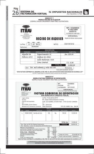 26
Pág
SISTEMA DE
FACTURACIÓN VIRTUAL
www.impuestos.gob.boLaRazón,31deagostode2014
ANEXO N° 7
MODELO RECIBO DE ALQUILER
(EJEMPLO VÁLIDO ÚNICAMENTE PARA FINES ILUSTRATIVOS)
ANEXO N° 8
MODELO FACTURA COMERCIAL DE EXPORTACIÓN
(EJEMPLO VÁLIDO ÚNICAMENTE PARA FINES ILUSTRATIVOS)
NIT: 123456022
N° FACTURA
N°AUTORIZACIÓN:3106012420CASA MATRIZ
CALLE LOS GIRASOLES N°234
ZONA SOPOCACHI
TELÉFONO: 2-222111
LA PAZ-BOLIVIA
DÍA MES AÑO
Señor(es):
Son: Bolivianos.
La Paz,
Alquiler de bienes raíces propios
000010
ORIGINAL
RECIBO DE ALQUILER
NIT/CI:11 02 2015 7591741012
Departamento 3C
Ediﬁcio los Altos
Calle Ballivian 1333
Zona Central
Alquiler de
Febrero 2015
Dos mil ochenta y ocho 00/100
2.000.-
2,088.00
$us 300.00
T.C. 6.96
Mamani
TOTAL Bs
FECHALÍMITE DE EMISIÓN: 30/01/2017
DESCRIPCIÓN
PERIODO ESPECIFICACIÓN DEL INMUEBLE SUBTOTAL
“ESTA FACTURA CONTRIBUYE AL DESARROLLO DEL PAÍS. EL USO ILÍCITO DE ÉSTA SERÁ SANCIONADO DE ACUERDO A LEY”
Ley N°453: “Puedes acceder a la reclamación cuando tus derechos han sido vulnerados ”
NIT: 123456022
Nº FACTURA:
N° AUTORIZACIÓN :
Casa Matriz
AVENIDA LOS GENIOS N° 135
ZONA MIRAFLORES
TELÉFONO: 2-222111
LA PAZ-BOLIVIA
Dirección del importador:
Moneda de la Transaccion Comercial:
Lugar y fecha:
Venta al por mayor de otros productos
2801035440
La Paz, 15 de abril de 2015
Son: Diez mil 00/100 Dólares Americanos.
Son: Sesenta y nueve mil seiscientos 00/100 Bolivianos.
Semilla de Anís0909610000
TOTAL $us
100 100.00 10,000.00
10,000.00
69,600.00
Suite 222 QUEBEC, IN 5555 Telef. 1-418-123-4321 CANADA
Dólar Americano
INCOTERM y Puerto Destino: CIF – Vancouver
911
ORIGINAL
SIN DERECHO A CRÉDITO FISCAL
FACTURA COMERCIAL DE EXPORTACIÓN
Bs6.96TIPO DE CAMBIO 1$us:
TOTAL Bs
Código de Control: E3-45-BF-4F-12
PRECIO O VALOR BRUTO $us 6,975.00
GASTOS DE TRANSPORTE HASTA FRONTERA $us 375.00
GASTOS DE SEGURO HASTA FRONTERA $us 150.00
Fecha Límite de Emisión: 15/09/2015
“ESTA FACTURA CONTRIBUYE AL DESARROLLO DEL PAÍS. EL USO ILÍCITO DE ÉSTA SERÁ SANCIONADO DE ACUERDO A LEY”
DESCRIPCIÓN
DETALLE
NANDINA CANTIDAD
Kg
UNIDAD DE MEDIDA PRECIO UNITARIO SUBTOTAL
EXPORTADORA
Nombre: Mr. Joseph Indiana Keystone Crossing.
ITEM
1.-
TOTAL F.O.B. – FRONTERA $us 7,500.00
TRANSPORTE INTERNACIONAL $us 2,000.00
SEGURO INTERNACIONAL $us 500.00
OTROS $us 0.00
TOTAL CIF-VANCOUVER $us 10,000.00
NIT: 0
LA INFORMACIÓN DEL RUBRO DETALLE PUEDE SER COMPLEMENTADA CON OTRA INFORMACIÓN
ADICIONAL DE ACUERDO A LAS NECESIDADES DEL EXPORTADOR
 