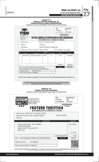 ANEXOS
www.impuestos.gob.bo
27
PágRND 10-0025-14
La Paz, 29 de agosto de 2014
DISTRIBUCIÓN GRATUITA
LÍNEA GRATUITA DE CONSULTAS TRIBUTARIAS 800 10 34 44www.impuestos.gob.bo
ANEXO N° 9
MODELO FACTURA COMERCIAL DE
EXPORTACIÓN EN LIBRE CONSIGNACIÓN
(EJEMPLO VÁLIDO ÚNICAMENTE PARA FINES ILUSTRATIVOS)
ANEXO N° 10
MODELO FACTURA TURÍSTICA
(EJEMPLO VÁLIDO ÚNICAMENTE PARA FINES ILUSTRATIVOS)
NIT: 123456022
Nº FACTURA:
N° AUTORIZACIÓN:
Casa Matriz
AVENIDA LOS CEDROS N° 780
ZONA CENTRAL
TELÉFONO: 2-222111
LA PAZ-BOLIVIA
Consignatario:
Moneda de la Transaccion Comercial:
Remitente:
Comercialización
2601035450
ITAJÚ S.R.L.
Son: Cincuenta mil 00/100 Dólares Americanos.
Son: Trescientos cuarenta y ocho mil 00/100 Bolivianos.
Trióxido de Antimonio2616901000
TOTAL $us
lb.10.000 5.00 50,000.00
50,000.00
348,000.00
PUERTO ROSARIO - ARGENTINA
La Paz, 11 de enero de 2015
Dólar Americano
123
ORIGINAL
SIN DERECHO A CRÉDITO FISCAL
FACTURACOMERCIALDEEXPORTACIÓNENLIBRECONSIGNACIÓN
Lugar y fecha:
Bs6.96TIPO DE CAMBIO 1 $us:
TOTAL Bs
Código de Control: A6-22-1D-EF-11
Fecha Límite de Emisión: 22/06/2015
DESCRIPCIÓN
DETALLE
UNIDAD DE MEDIDANANDINA CANTIDAD P. UNITARIO SUBTOTAL
“ESTA FACTURA CONTRIBUYE AL DESARROLLO DEL PAÍS. EL USO ILÍCITO DE ÉSTA SERÁ SANCIONADO DE ACUERDO A LEY”
ITEM
1.-
NIT: 2526270010
Nº FACTURA:
N° AUTORIZACIÓN :
De: Maria Sandi Molina
CASA MATRIZ
Avenida Los Tajibos N° 10
Zona Suroeste 5to. Anillo
Teléfono 3-333444
Santa Cruz-Bolivia
Operador de turismo receptivo:
Señor(es):
Son:
Lugar y fecha:
Hoteles
190508422
Santa Cruz, 31 de marzo de 2015
1,392.00Un mil trescientos noventa y dos 00/100 Bolivianos
4 Días de hospedaje
desde el 28 al 31 de marzo 2015
Santa Cruz
Descuento general
$us. 200.00
T.C. 6.96
0.00
PATUJU TOURS
Turista: James Carter
2002
ORIGINAL
SIN DERECHO A CRÉDITO FISCAL
FACTURA TURÍSTICA
NIT/CI: 1012146
PAS - 72835559
TOTAL Bs
Código de Control: 10-11-AB-CD
Fecha Límite de Emisión: 17/08/2015
SUBTOTALDESCRIPCIÓN
Ley N°453: “Los servicios deben suministrarse en condiciones de inocuidad, calidad y seguridad”
“ESTA FACTURA CONTRIBUYE AL DESARROLLO DEL PAÍS. EL USO ILÍCITO DE ÉSTA SERÁ SANCIONADO DE ACUERDO A LEY”
LA INFORMACIÓN DEL RUBRO DETALLE PUEDE SER COMPLEMENTADA CON OTRA INFORMACIÓN
ADICIONAL DE ACUERDO A LAS NECESIDADES DEL EXPORTADOR
 