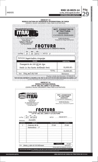ANEXOS
www.impuestos.gob.bo
29
PágRND 10-0025-14
La Paz, 29 de agosto de 2014
DISTRIBUCIÓN GRATUITA
LÍNEA GRATUITA DE CONSULTAS TRIBUTARIAS 800 10 34 44www.impuestos.gob.bo
ANEXO N° 13
MODELO FACTURA DE TRANSPORTE INTERNACIONAL DE CARGA
(EJEMPLO VÁLIDO ÚNICAMENTE PARA FINES ILUSTRATIVOS)
ANEXO N° 14
MODELO FACTURA MANUAL
LEY N° 366, DEL LIBRO Y LA LECTURA
(EJEMPLO VÁLIDO ÚNICAMENTE PARA FINES ILUSTRATIVOS)
NIT: 2526270010
N° FACTURA
N°AUTORIZACIÓN: 290608490
TASA CERO - SIN DERECHO A CRÉDITO FISCAL
De: Marco Guerra Molina
CASA MATRIZ
Zona Norte
Calle El Villar N° 50
Teléfono 2222888
La Paz-Bolivia
Transporte de Carga Internacional.
000099
ORIGINAL
FACTURA
TRANSPORTADORA
Fecha Límite de Emisión: 07/06/2015
“ESTA FACTURA CONTRIBUYE AL DESARROLLO DEL PAÍS. EL USO ILÍCITO DE ÉSTA SERÁ SANCIONADO DE ACUERDO A LEY”
TOTAL:
BolivianosSon:
Señor(es):
Detalle SUBTOTAL
Importadora Arequipa
Diez mil 00/100
10,000.00.-
10,000.00.-
Transporte de 500 QQ de Soya
Desde La Paz hasta Mollendo Perù
Ley N°453: “Tienes derecho a un trato equitativo sin discriminación en la oferta de servicios”
DÍA MES AÑO
La Paz, 31 03 2015 NIT/CI: 0
NIT: 234567020
N° FACTURA
N°AUTORIZACIÓN: 220608440
TASA CERO - SIN DERECHO A CRÉDITO FISCAL
LEY N° 366, DEL LIBRO Y LA LECTURA
CASA MATRIZ
ZONA SUR
AV. MONTENEGRO N° 677
TELÉFONO: 2793949
LA PAZ-BOLIVIA
DÍA MES AÑO
Señor(es):
Son:
La Paz,
Venta de Libros y Publicaciones en general
000007
ORIGINAL
FACTURA
NIT/CI:07 04 2015 102561011
Ciencias de la
Naturaleza - 1°
Setenta y siete 00/100 Bolivianos
1 77.00 77.00
77.00
Marañón
DETALLE
TOTAL Bs
CANTIDAD
FECHA LÍMITE DE EMISIÓN: 02/10/2015
PRECIO UNITARIO SUBTOTAL
“ESTA FACTURA CONTRIBUYE AL DESARROLLO DEL PAÍS. EL USO ILÍCITO DE ÉSTA SERÁ SANCIONADO DE ACUERDO A LEY”
EDICIONES
Ley N°453: “El proveedor deberá entregar el producto en las modalidades y términos convenidos”
Bolivianos
 