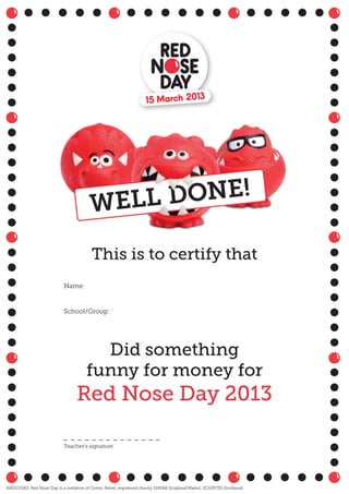 This is to certify that
Did something
funny for money for
Red Nose Day 2013
Name:
School/Group:
Teacher’s signature
RND13/063. Red Nose Day is a initiative of Comic Relief, registered charity 326568 (England/Wales); SC039730 (Scotland).
 