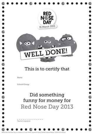 Did something
funny for money for
Red Nose Day 2013
Name:
School/Group:
RND13/063. Red Nose Day is a initiative of Comic Relief, registered charity 326568 (England/Wales); SC039730 (Scotland).
Teacher’s signature
This is to certify that
 