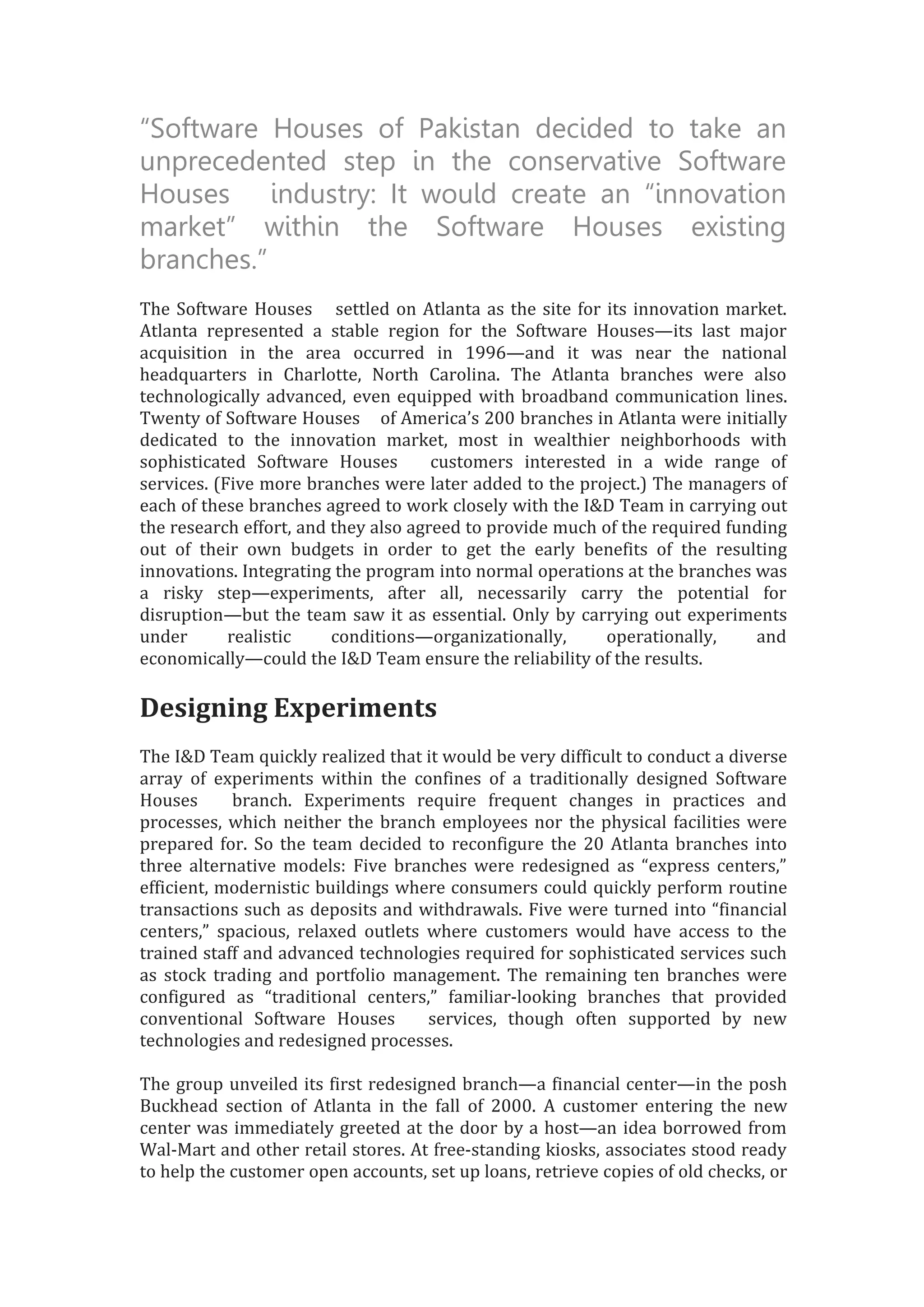 “Software Houses of Pakistan decided to take an
unprecedented step in the conservative Software
Houses industry: It would create an “innovation
market” within the Software Houses existing
branches.”
The Software Houses settled on Atlanta as the site for its innovation market.
Atlanta represented a stable region for the Software Houses—its last major
acquisition in the area occurred in 1996—and it was near the national
headquarters in Charlotte, North Carolina. The Atlanta branches were also
technologically advanced, even equipped with broadband communication lines.
Twenty of Software Houses of America’s 200 branches in Atlanta were initially
dedicated to the innovation market, most in wealthier neighborhoods with
sophisticated Software Houses customers interested in a wide range of
services. (Five more branches were later added to the project.) The managers of
each of these branches agreed to work closely with the I&D Team in carrying out
the research effort, and they also agreed to provide much of the required funding
out of their own budgets in order to get the early benefits of the resulting
innovations. Integrating the program into normal operations at the branches was
a risky step—experiments, after all, necessarily carry the potential for
disruption—but the team saw it as essential. Only by carrying out experiments
under realistic conditions—organizationally, operationally, and
economically—could the I&D Team ensure the reliability of the results.
Designing Experiments
The I&D Team quickly realized that it would be very difficult to conduct a diverse
array of experiments within the confines of a traditionally designed Software
Houses branch. Experiments require frequent changes in practices and
processes, which neither the branch employees nor the physical facilities were
prepared for. So the team decided to reconfigure the 20 Atlanta branches into
three alternative models: Five branches were redesigned as “express centers,”
efficient, modernistic buildings where consumers could quickly perform routine
transactions such as deposits and withdrawals. Five were turned into “financial
centers,” spacious, relaxed outlets where customers would have access to the
trained staff and advanced technologies required for sophisticated services such
as stock trading and portfolio management. The remaining ten branches were
configured as “traditional centers,” familiar-looking branches that provided
conventional Software Houses services, though often supported by new
technologies and redesigned processes.
The group unveiled its first redesigned branch—a financial center—in the posh
Buckhead section of Atlanta in the fall of 2000. A customer entering the new
center was immediately greeted at the door by a host—an idea borrowed from
Wal-Mart and other retail stores. At free-standing kiosks, associates stood ready
to help the customer open accounts, set up loans, retrieve copies of old checks, or
 